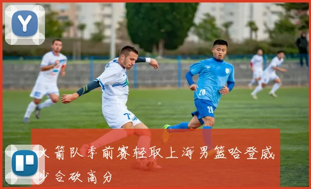 火箭队季前赛轻取上海男篮哈登威少合砍高分