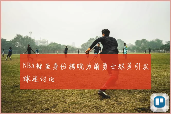 NBA鲸鱼身份揭晓为前勇士球员引发球迷讨论
