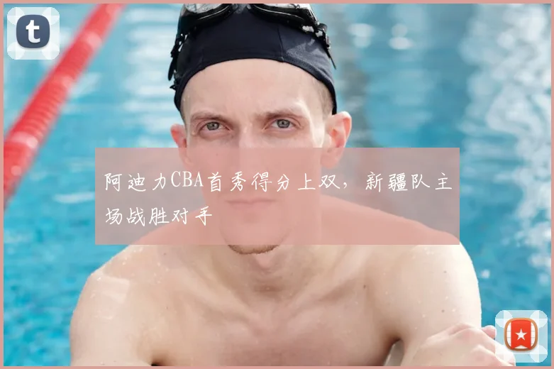 阿迪力CBA首秀得分上双，新疆队主场战胜对手