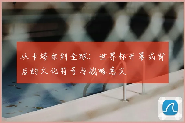 从卡塔尔到全球:世界杯开幕式背后的文化符号与战略意义