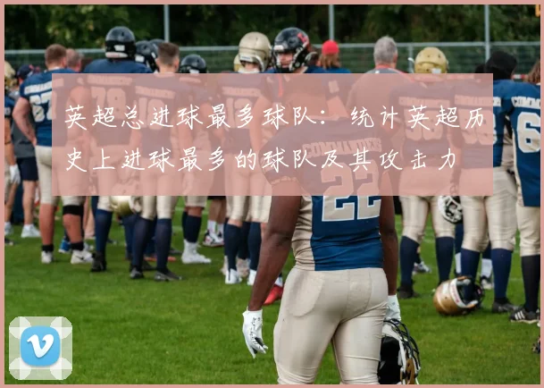 英超总进球最多球队：统计英超历史上进球最多的球队及其攻击力