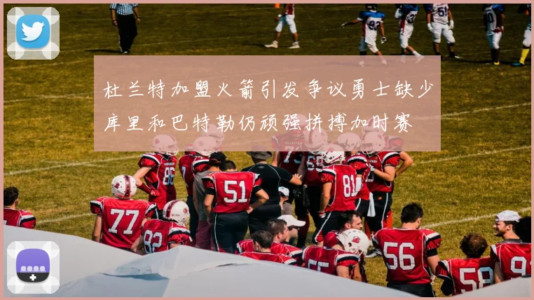 杜兰特加盟火箭引发争议勇士缺少库里和巴特勒仍顽强拼搏加时赛