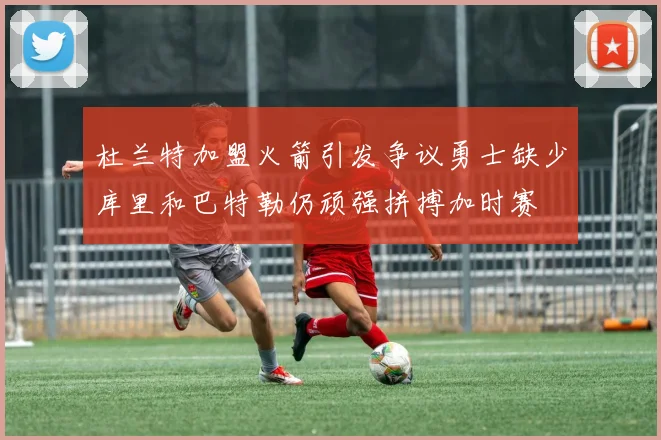 杜兰特加盟火箭引发争议勇士缺少库里和巴特勒仍顽强拼搏加时赛