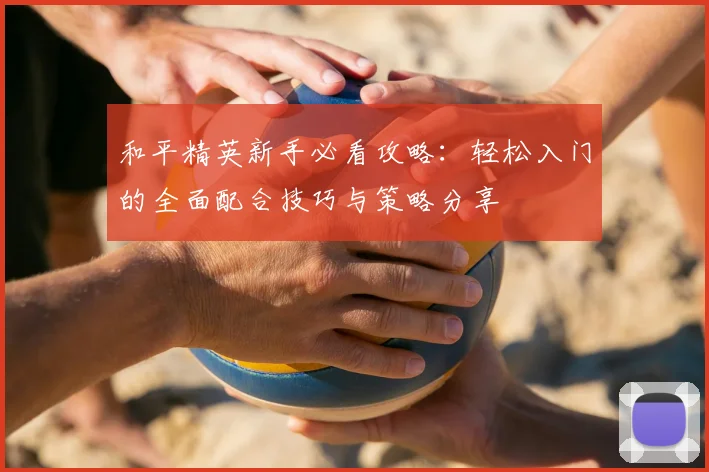 和平精英新手必看攻略:轻松入门的全面配合技巧与策略分享