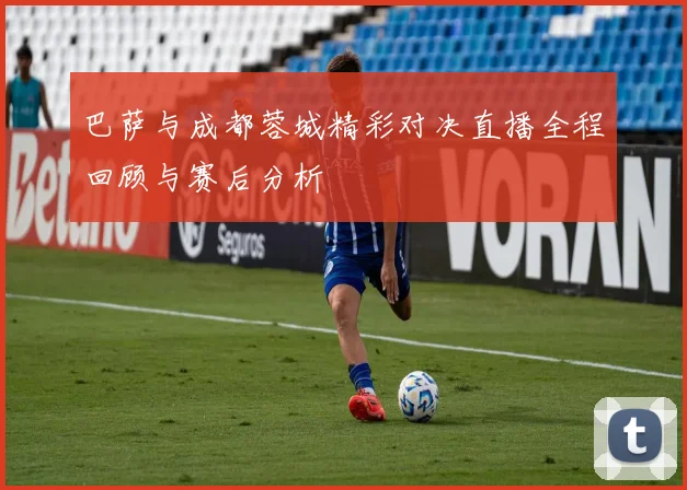 巴萨与成都蓉城精彩对决直播全程回顾与赛后分析