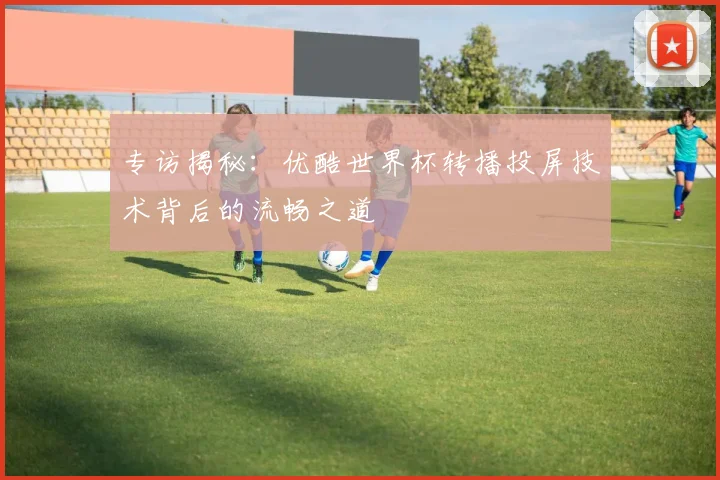 专访揭秘：优酷世界杯转播投屏技术背后的流畅之道