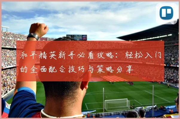 和平精英新手必看攻略:轻松入门的全面配合技巧与策略分享