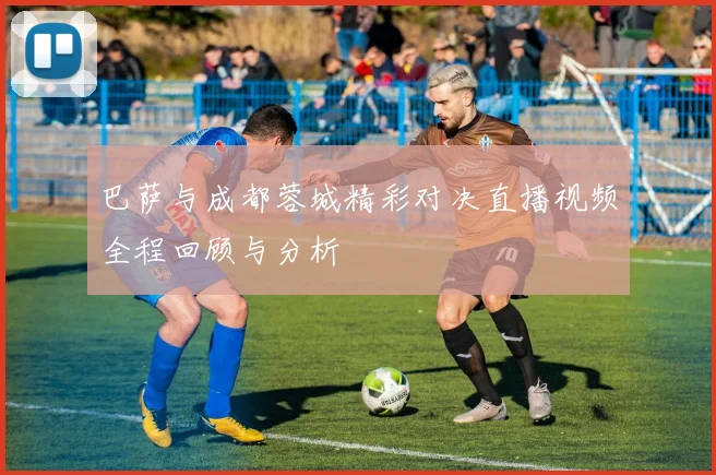 巴萨与成都蓉城精彩对决直播视频全程回顾与分析