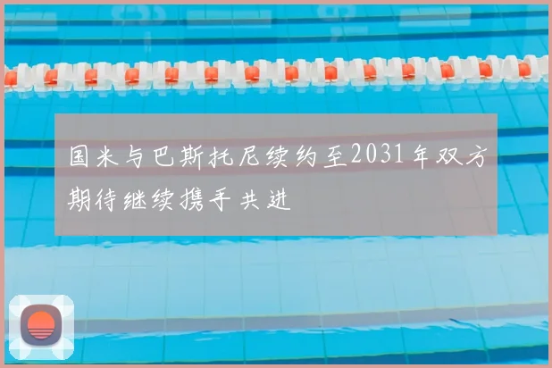 国米与巴斯托尼续约至2031年双方期待继续携手共进