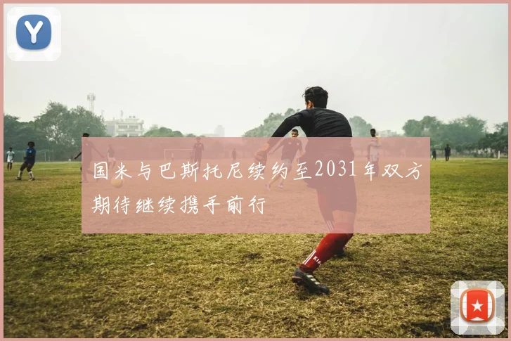 国米与巴斯托尼续约至2031年双方期待继续携手前行