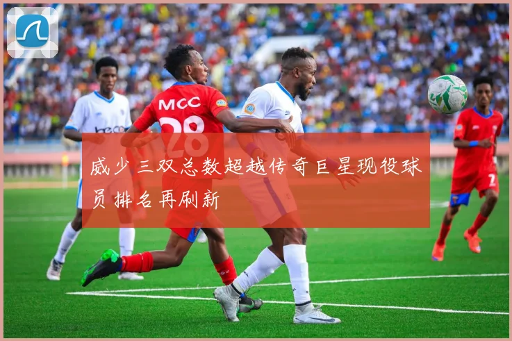 威少三双总数超越传奇巨星现役球员排名再刷新