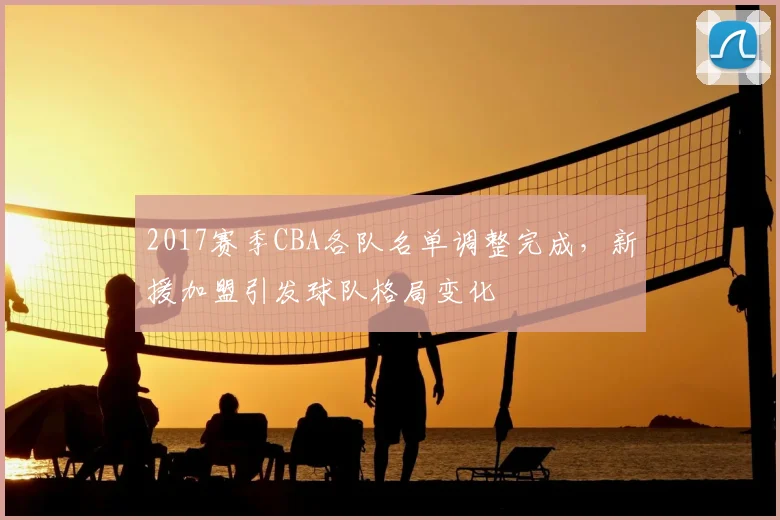 2017赛季CBA各队名单调整完成，新援加盟引发球队格局变化