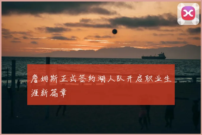詹姆斯正式签约湖人队开启职业生涯新篇章