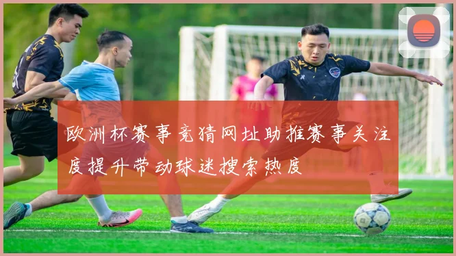 欧洲杯赛事竞猜网址助推赛事关注度提升带动球迷搜索热度