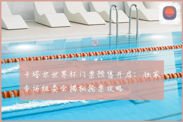 卡塔尔世界杯门票预售开启：独家专访组委会揭秘抢票攻略