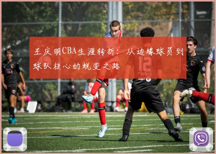 王庆明CBA生涯转折：从边缘球员到球队核心的蜕变之路