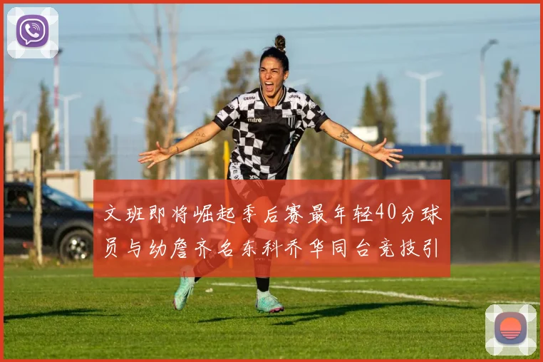 文班即将崛起季后赛最年轻40分球员与幼詹齐名东科乔华同台竞技引关注