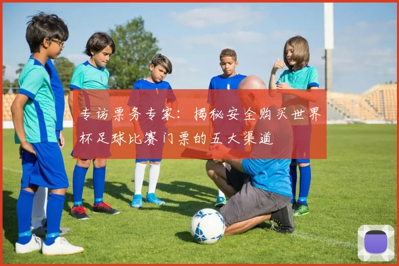 专访票务专家:揭秘安全购买世界杯足球比赛门票的五大渠道