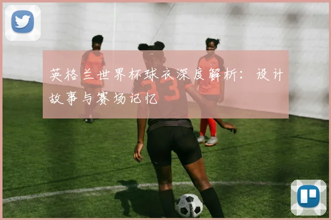 英格兰世界杯球衣深度解析：设计故事与赛场记忆