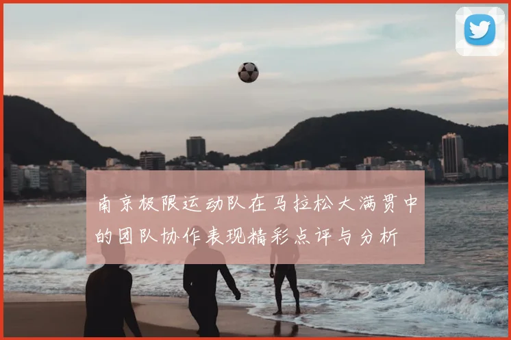 南京极限运动队在马拉松大满贯中的团队协作表现精彩点评与分析