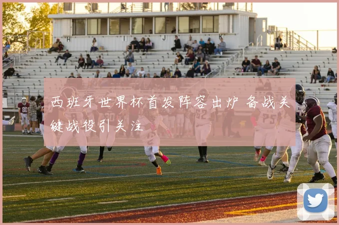 西班牙世界杯首发阵容出炉 备战关键战役引关注