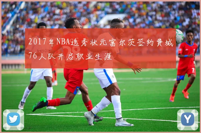 2017年NBA选秀状元富尔茨签约费城76人队开启职业生涯