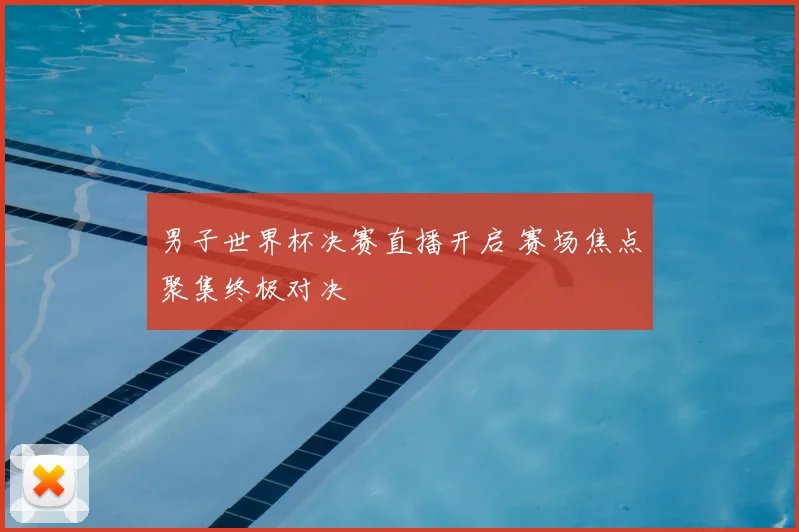 男子世界杯决赛直播开启 赛场焦点聚集终极对决