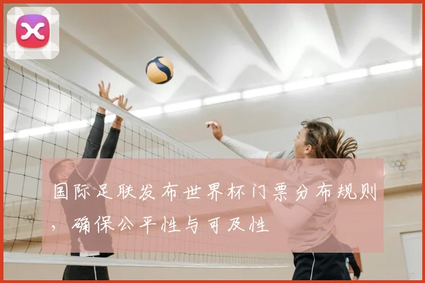 国际足联发布世界杯门票分布规则,确保公平性与可及性