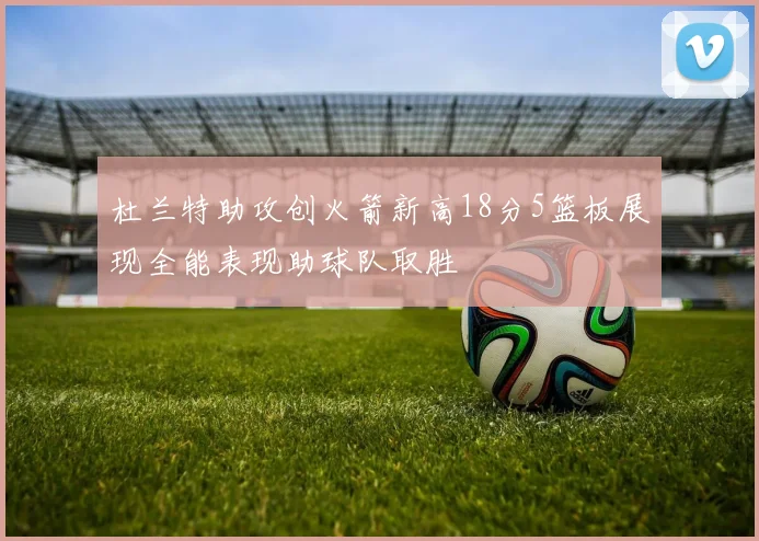 杜兰特助攻创火箭新高18分5篮板展现全能表现助球队取胜