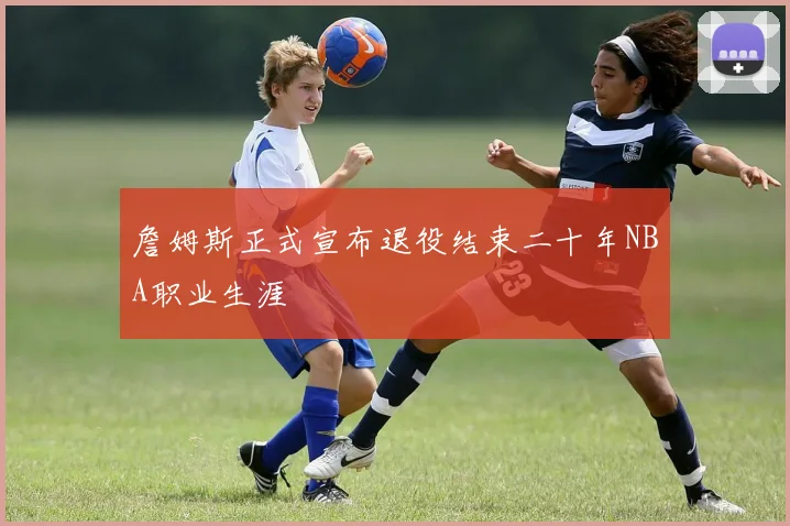 詹姆斯正式宣布退役结束二十年NBA职业生涯