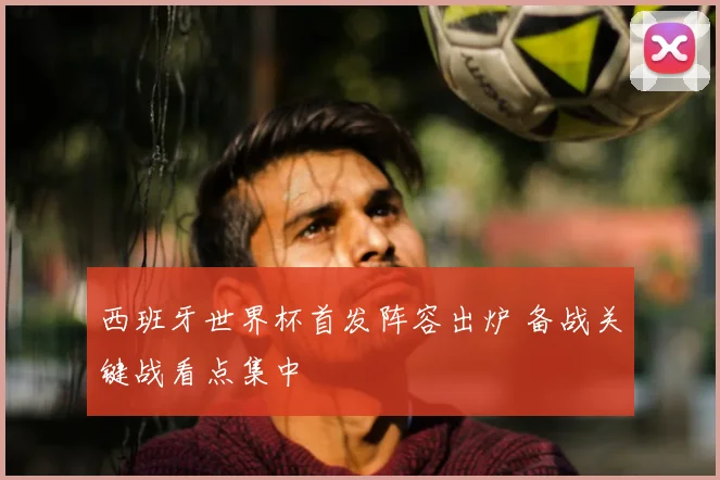 西班牙世界杯首发阵容出炉 备战关键战看点集中