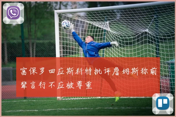 富保罗回应斯科特批评詹姆斯称前辈言行不应被尊重
