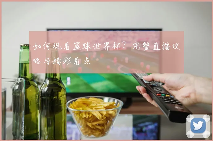 如何观看篮球世界杯？完整直播攻略与精彩看点