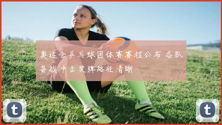 奥运会乒乓球团体赛赛程公布 各队备战冲击奖牌路径清晰