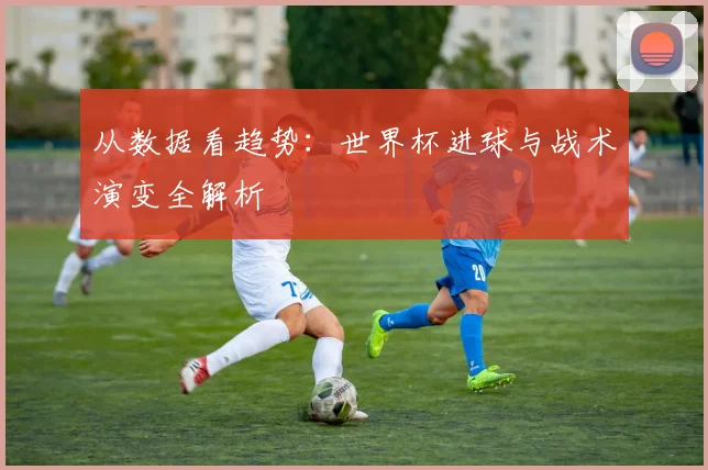 从数据看趋势:世界杯进球与战术演变全解析