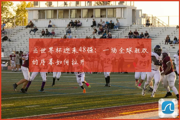 当世界杯迎来48强:一场全球狂欢的序幕如何拉开