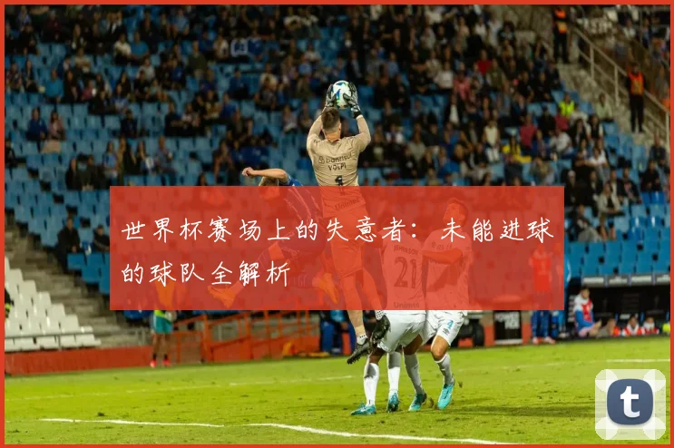 世界杯赛场上的失意者：未能进球的球队全解析