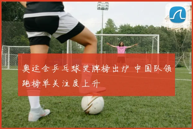 奥运会乒乓球奖牌榜出炉 中国队领跑榜单关注度上升