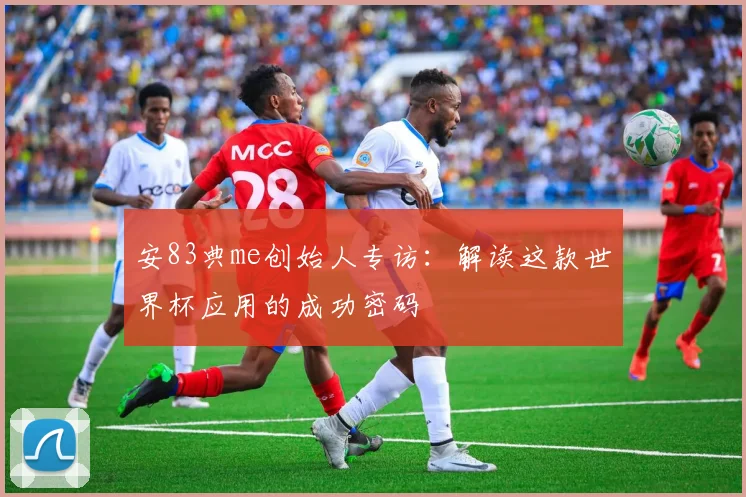 安83典me创始人专访:解读这款世界杯应用的成功密码