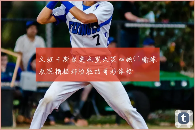 文班卡斯尔更衣室大笑回顾G1输球表现糟糕却险胜的奇妙体验