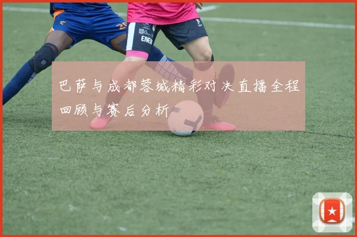 巴萨与成都蓉城精彩对决直播全程回顾与赛后分析
