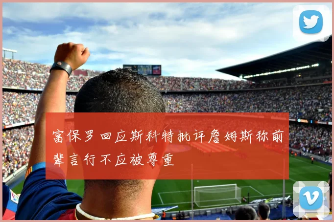 富保罗回应斯科特批评詹姆斯称前辈言行不应被尊重