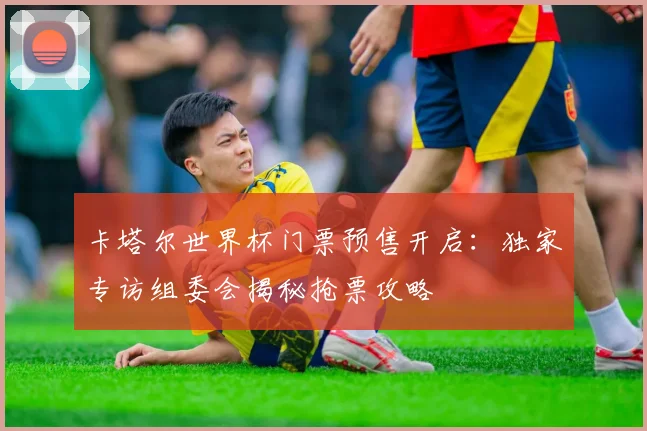 卡塔尔世界杯门票预售开启:独家专访组委会揭秘抢票攻略