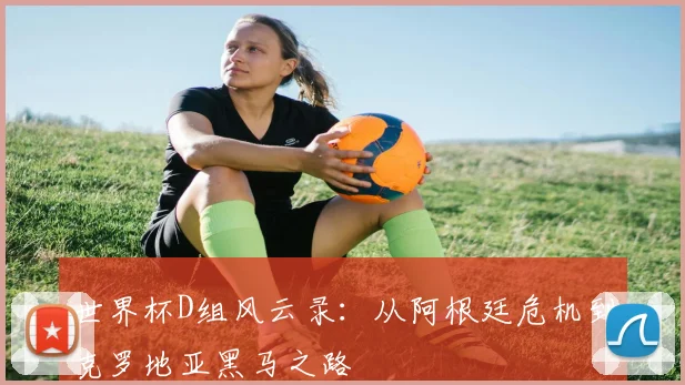 世界杯D组风云录：从阿根廷危机到克罗地亚黑马之路