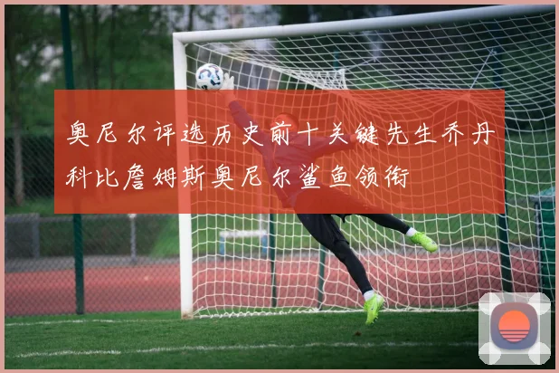 奥尼尔评选历史前十关键先生乔丹科比詹姆斯奥尼尔鲨鱼领衔