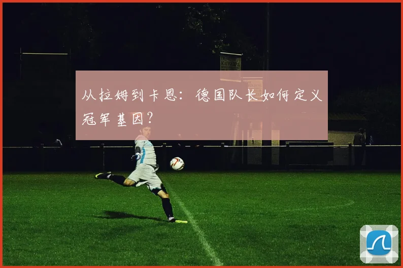 从拉姆到卡恩:德国队长如何定义冠军基因?