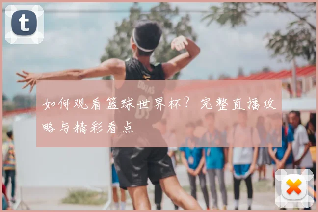 如何观看篮球世界杯？完整直播攻略与精彩看点