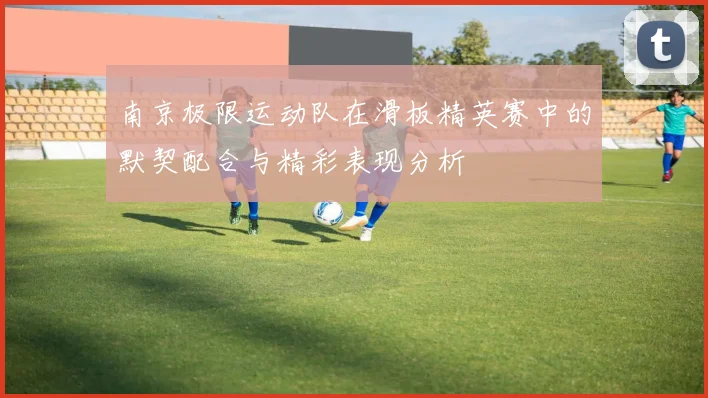 南京极限运动队在滑板精英赛中的默契配合与精彩表现分析