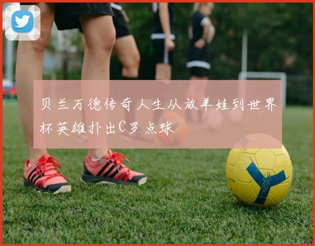 贝兰万德传奇人生从放羊娃到世界杯英雄扑出C罗点球