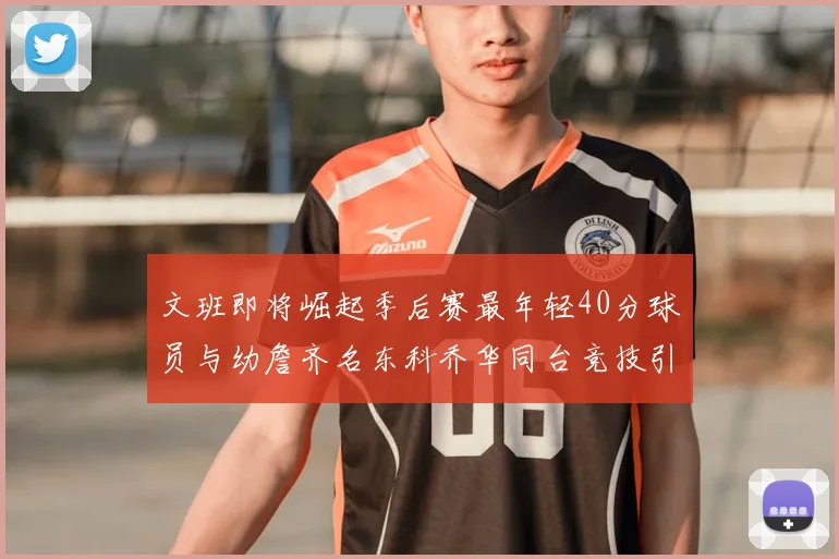 文班即将崛起季后赛最年轻40分球员与幼詹齐名东科乔华同台竞技引关注